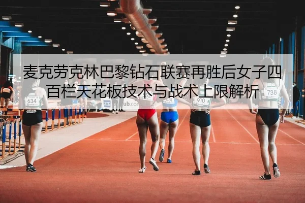 麦克劳克林巴黎钻石联赛再胜后女子四百栏天花板技术与战术上限解析