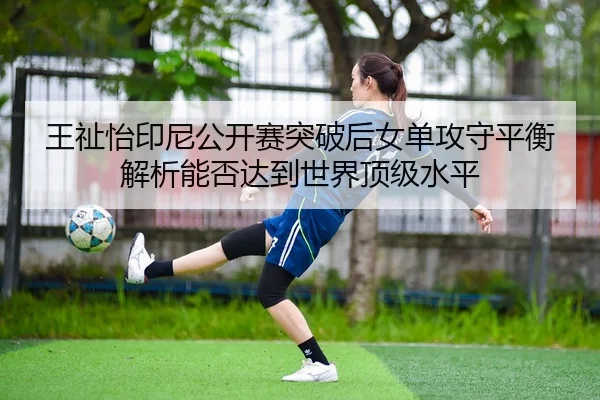 王祉怡印尼公开赛突破后女单攻守平衡解析能否达到世界顶级水平
